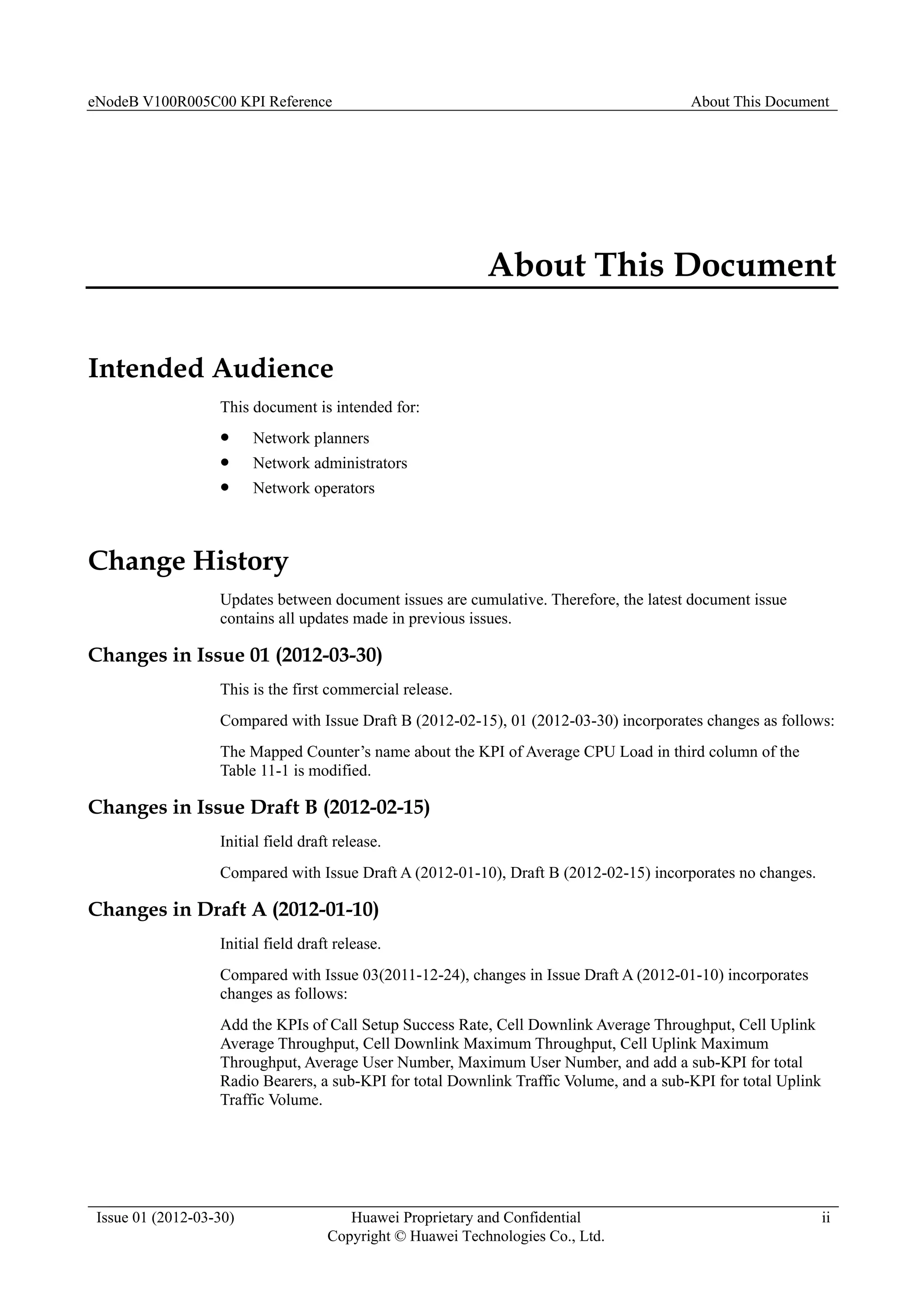 eNodeB V100R005C00 KPI Reference About This Document
Issue 01 (2012-03-30) Huawei Proprietary and Confidential
Copyright © Huawei Technologies Co., Ltd.
ii
About This Document
Intended Audience
This document is intended for:
 Network planners
 Network administrators
 Network operators
Change History
Updates between document issues are cumulative. Therefore, the latest document issue
contains all updates made in previous issues.
Changes in Issue 01 (2012-03-30)
This is the first commercial release.
Compared with Issue Draft B (2012-02-15), 01 (2012-03-30) incorporates changes as follows:
The Mapped Counter’s name about the KPI of Average CPU Load in third column of the
Table 11-1 is modified.
Changes in Issue Draft B (2012-02-15)
Initial field draft release.
Compared with Issue Draft A (2012-01-10), Draft B (2012-02-15) incorporates no changes.
Changes in Draft A (2012-01-10)
Initial field draft release.
Compared with Issue 03(2011-12-24), changes in Issue Draft A (2012-01-10) incorporates
changes as follows:
Add the KPIs of Call Setup Success Rate, Cell Downlink Average Throughput, Cell Uplink
Average Throughput, Cell Downlink Maximum Throughput, Cell Uplink Maximum
Throughput, Average User Number, Maximum User Number, and add a sub-KPI for total
Radio Bearers, a sub-KPI for total Downlink Traffic Volume, and a sub-KPI for total Uplink
Traffic Volume.
 