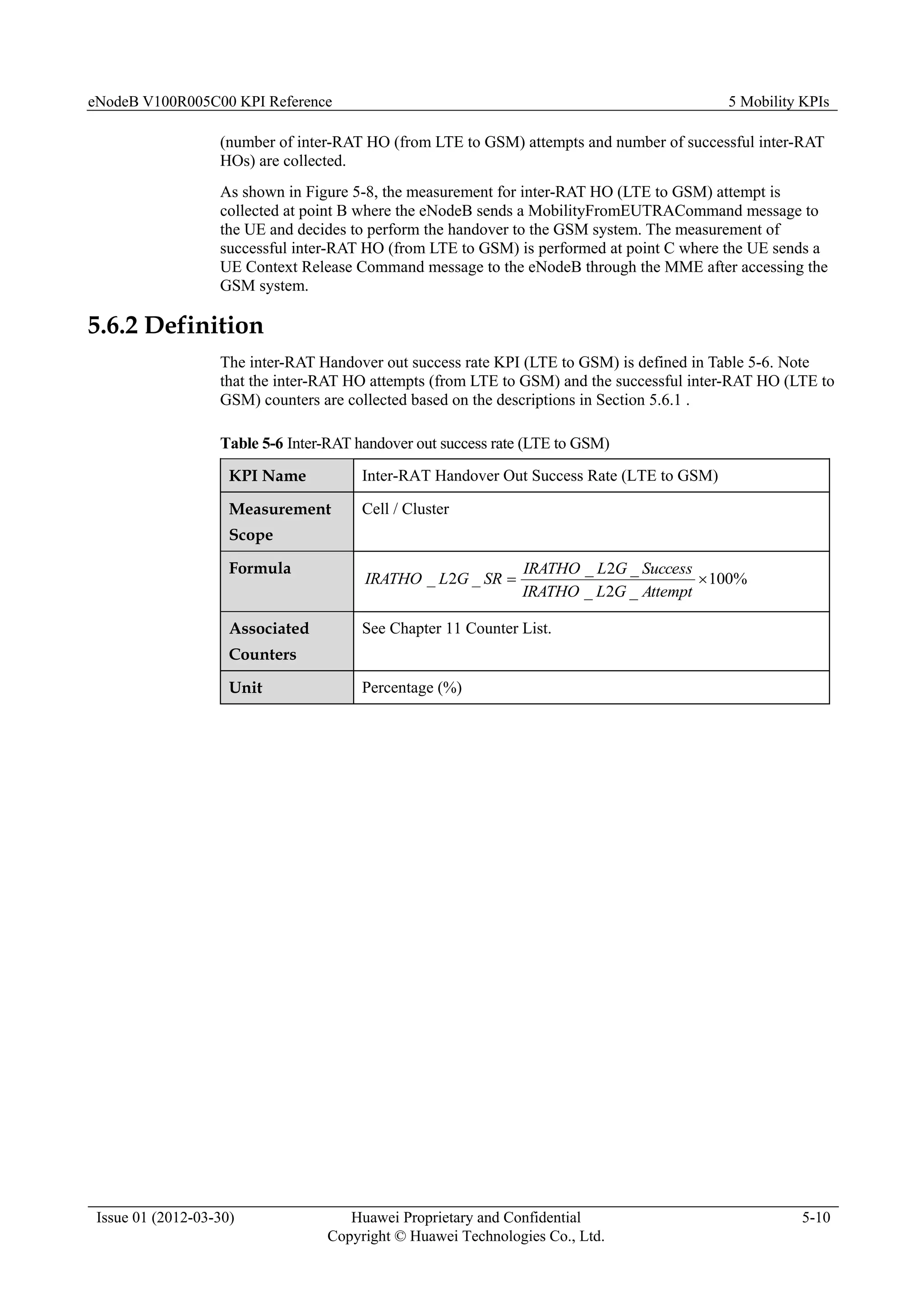 eNodeB V100R005C00 KPI Reference 5 Mobility KPIs
Issue 01 (2012-03-30) Huawei Proprietary and Confidential
Copyright © Huawei Technologies Co., Ltd.
5-10
(number of inter-RAT HO (from LTE to GSM) attempts and number of successful inter-RAT
HOs) are collected.
As shown in Figure 5-8, the measurement for inter-RAT HO (LTE to GSM) attempt is
collected at point B where the eNodeB sends a MobilityFromEUTRACommand message to
the UE and decides to perform the handover to the GSM system. The measurement of
successful inter-RAT HO (from LTE to GSM) is performed at point C where the UE sends a
UE Context Release Command message to the eNodeB through the MME after accessing the
GSM system.
5.6.2 Definition
The inter-RAT Handover out success rate KPI (LTE to GSM) is defined in Table 5-6. Note
that the inter-RAT HO attempts (from LTE to GSM) and the successful inter-RAT HO (LTE to
GSM) counters are collected based on the descriptions in Section 5.6.1 .
Table 5-6 Inter-RAT handover out success rate (LTE to GSM)
KPI Name Inter-RAT Handover Out Success Rate (LTE to GSM)
Measurement
Scope
Cell / Cluster
Formula
%
100
_
2
_
_
2
_
_
2
_ 

Attempt
G
L
IRATHO
Success
G
L
IRATHO
SR
G
L
IRATHO
Associated
Counters
See Chapter 11 Counter List.
Unit Percentage (%)
 