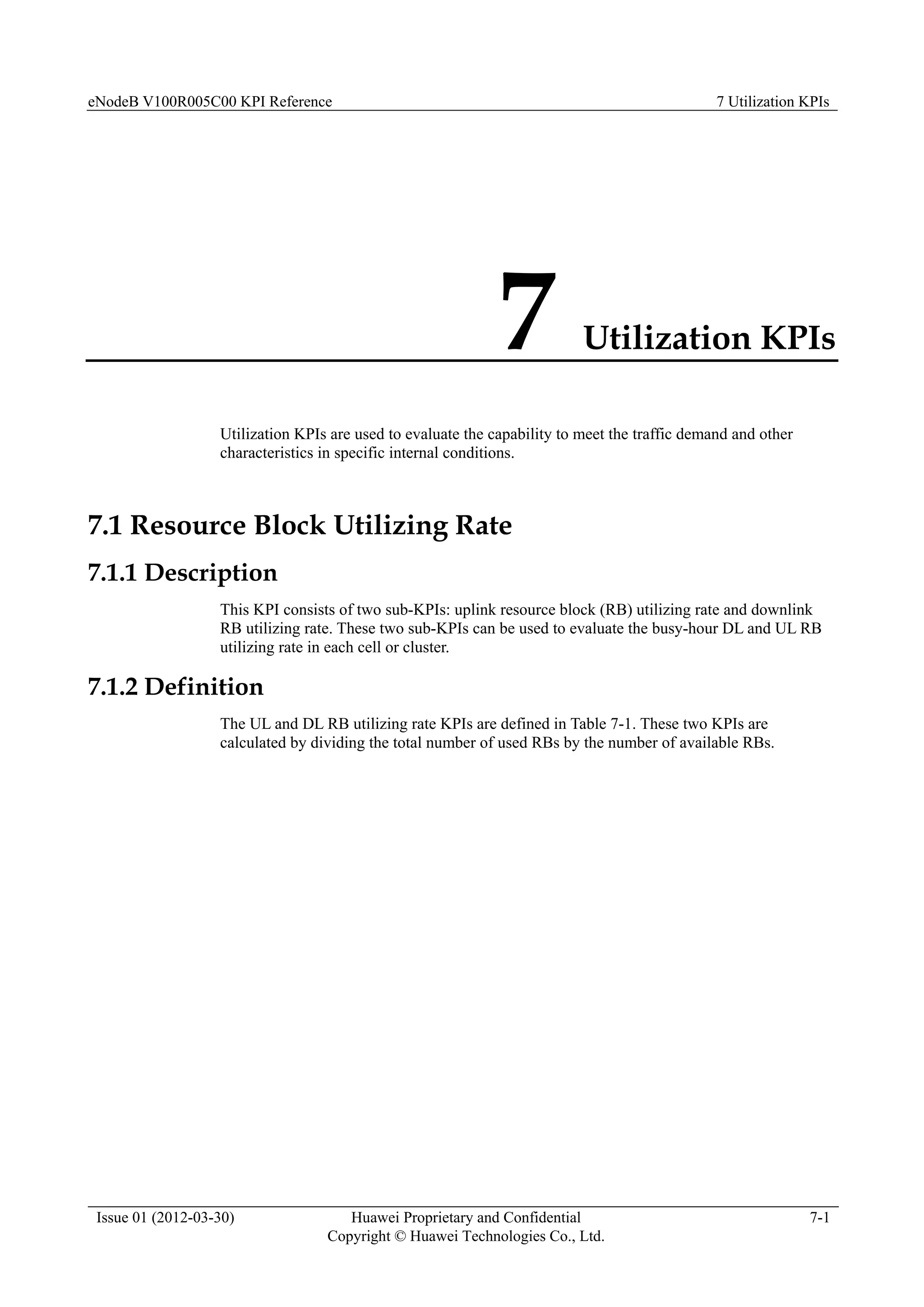 eNodeB V100R005C00 KPI Reference 7 Utilization KPIs
Issue 01 (2012-03-30) Huawei Proprietary and Confidential
Copyright © Huawei Technologies Co., Ltd.
7-1
7 Utilization KPIs
Utilization KPIs are used to evaluate the capability to meet the traffic demand and other
characteristics in specific internal conditions.
7.1 Resource Block Utilizing Rate
7.1.1 Description
This KPI consists of two sub-KPIs: uplink resource block (RB) utilizing rate and downlink
RB utilizing rate. These two sub-KPIs can be used to evaluate the busy-hour DL and UL RB
utilizing rate in each cell or cluster.
7.1.2 Definition
The UL and DL RB utilizing rate KPIs are defined in Table 7-1. These two KPIs are
calculated by dividing the total number of used RBs by the number of available RBs.
 