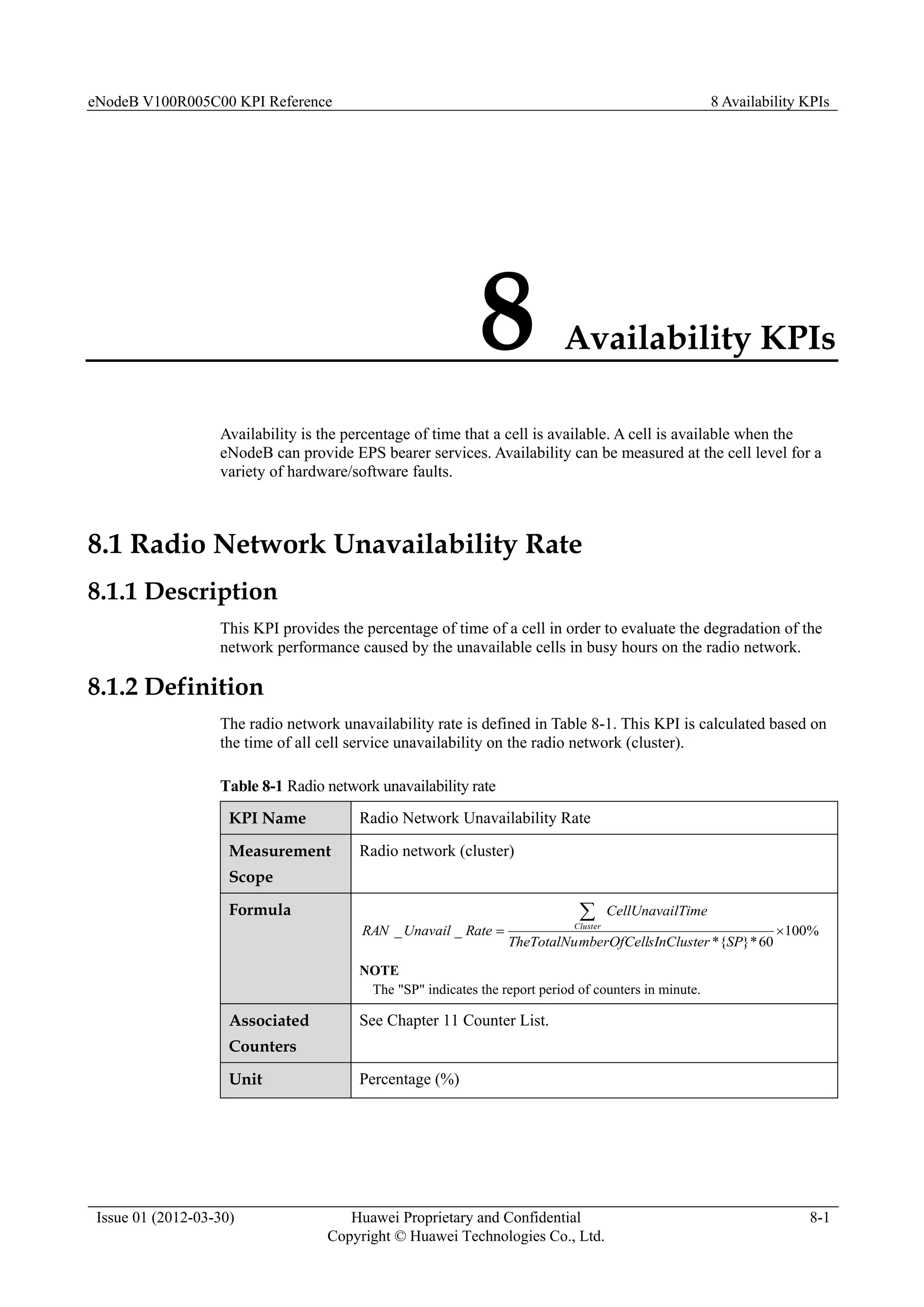 eNodeB V100R005C00 KPI Reference 8 Availability KPIs
Issue 01 (2012-03-30) Huawei Proprietary and Confidential
Copyright © Huawei Technologies Co., Ltd.
8-1
8 Availability KPIs
Availability is the percentage of time that a cell is available. A cell is available when the
eNodeB can provide EPS bearer services. Availability can be measured at the cell level for a
variety of hardware/software faults.
8.1 Radio Network Unavailability Rate
8.1.1 Description
This KPI provides the percentage of time of a cell in order to evaluate the degradation of the
network performance caused by the unavailable cells in busy hours on the radio network.
8.1.2 Definition
The radio network unavailability rate is defined in Table 8-1. This KPI is calculated based on
the time of all cell service unavailability on the radio network (cluster).
Table 8-1 Radio network unavailability rate
KPI Name Radio Network Unavailability Rate
Measurement
Scope
Radio network (cluster)
Formula
%
100
60
*
}
{
*
_
_ 


SP
sInCluster
mberOfCell
TheTotalNu
lTime
CellUnavai
Rate
Unavail
RAN Cluster
NOTE
The "SP" indicates the report period of counters in minute.
Associated
Counters
See Chapter 11 Counter List.
Unit Percentage (%)
 