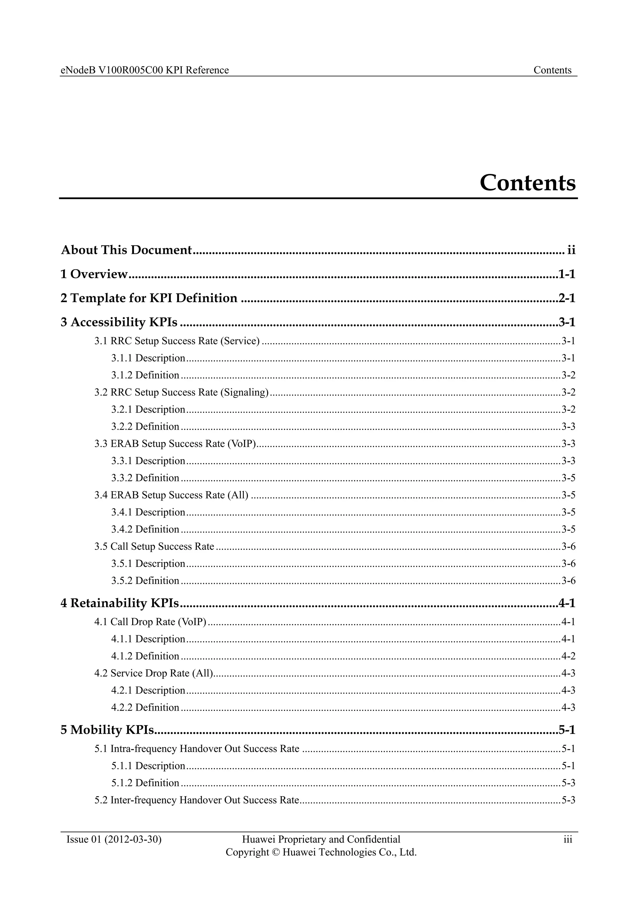 eNodeB V100R005C00 KPI Reference Contents
Issue 01 (2012-03-30) Huawei Proprietary and Confidential
Copyright © Huawei Technologies Co., Ltd.
iii
Contents
About This Document.................................................................................................................... ii
1 Overview......................................................................................................................................1-1
2 Template for KPI Definition ...................................................................................................2-1
3 Accessibility KPIs ......................................................................................................................3-1
3.1 RRC Setup Success Rate (Service) ...............................................................................................................3-1
3.1.1 Description...........................................................................................................................................3-1
3.1.2 Definition.............................................................................................................................................3-2
3.2 RRC Setup Success Rate (Signaling)............................................................................................................3-2
3.2.1 Description...........................................................................................................................................3-2
3.2.2 Definition.............................................................................................................................................3-3
3.3 ERAB Setup Success Rate (VoIP).................................................................................................................3-3
3.3.1 Description...........................................................................................................................................3-3
3.3.2 Definition.............................................................................................................................................3-5
3.4 ERAB Setup Success Rate (All) ...................................................................................................................3-5
3.4.1 Description...........................................................................................................................................3-5
3.4.2 Definition.............................................................................................................................................3-5
3.5 Call Setup Success Rate................................................................................................................................3-6
3.5.1 Description...........................................................................................................................................3-6
3.5.2 Definition.............................................................................................................................................3-6
4 Retainability KPIs......................................................................................................................4-1
4.1 Call Drop Rate (VoIP)...................................................................................................................................4-1
4.1.1 Description...........................................................................................................................................4-1
4.1.2 Definition.............................................................................................................................................4-2
4.2 Service Drop Rate (All).................................................................................................................................4-3
4.2.1 Description...........................................................................................................................................4-3
4.2.2 Definition.............................................................................................................................................4-3
5 Mobility KPIs..............................................................................................................................5-1
5.1 Intra-frequency Handover Out Success Rate ................................................................................................5-1
5.1.1 Description...........................................................................................................................................5-1
5.1.2 Definition.............................................................................................................................................5-3
5.2 Inter-frequency Handover Out Success Rate.................................................................................................5-3
 