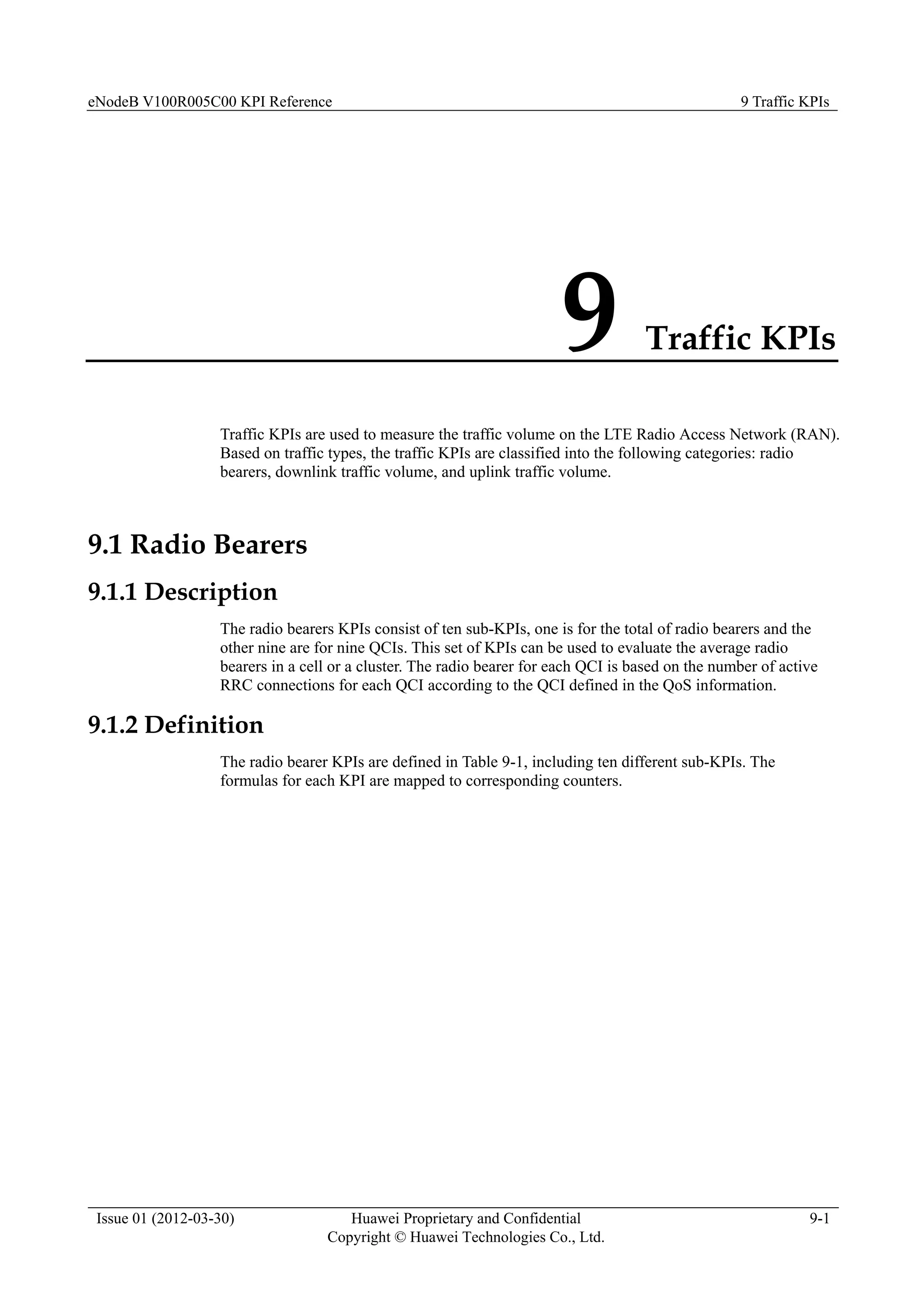 eNodeB V100R005C00 KPI Reference 9 Traffic KPIs
Issue 01 (2012-03-30) Huawei Proprietary and Confidential
Copyright © Huawei Technologies Co., Ltd.
9-1
9 Traffic KPIs
Traffic KPIs are used to measure the traffic volume on the LTE Radio Access Network (RAN).
Based on traffic types, the traffic KPIs are classified into the following categories: radio
bearers, downlink traffic volume, and uplink traffic volume.
9.1 Radio Bearers
9.1.1 Description
The radio bearers KPIs consist of ten sub-KPIs, one is for the total of radio bearers and the
other nine are for nine QCIs. This set of KPIs can be used to evaluate the average radio
bearers in a cell or a cluster. The radio bearer for each QCI is based on the number of active
RRC connections for each QCI according to the QCI defined in the QoS information.
9.1.2 Definition
The radio bearer KPIs are defined in Table 9-1, including ten different sub-KPIs. The
formulas for each KPI are mapped to corresponding counters.
 