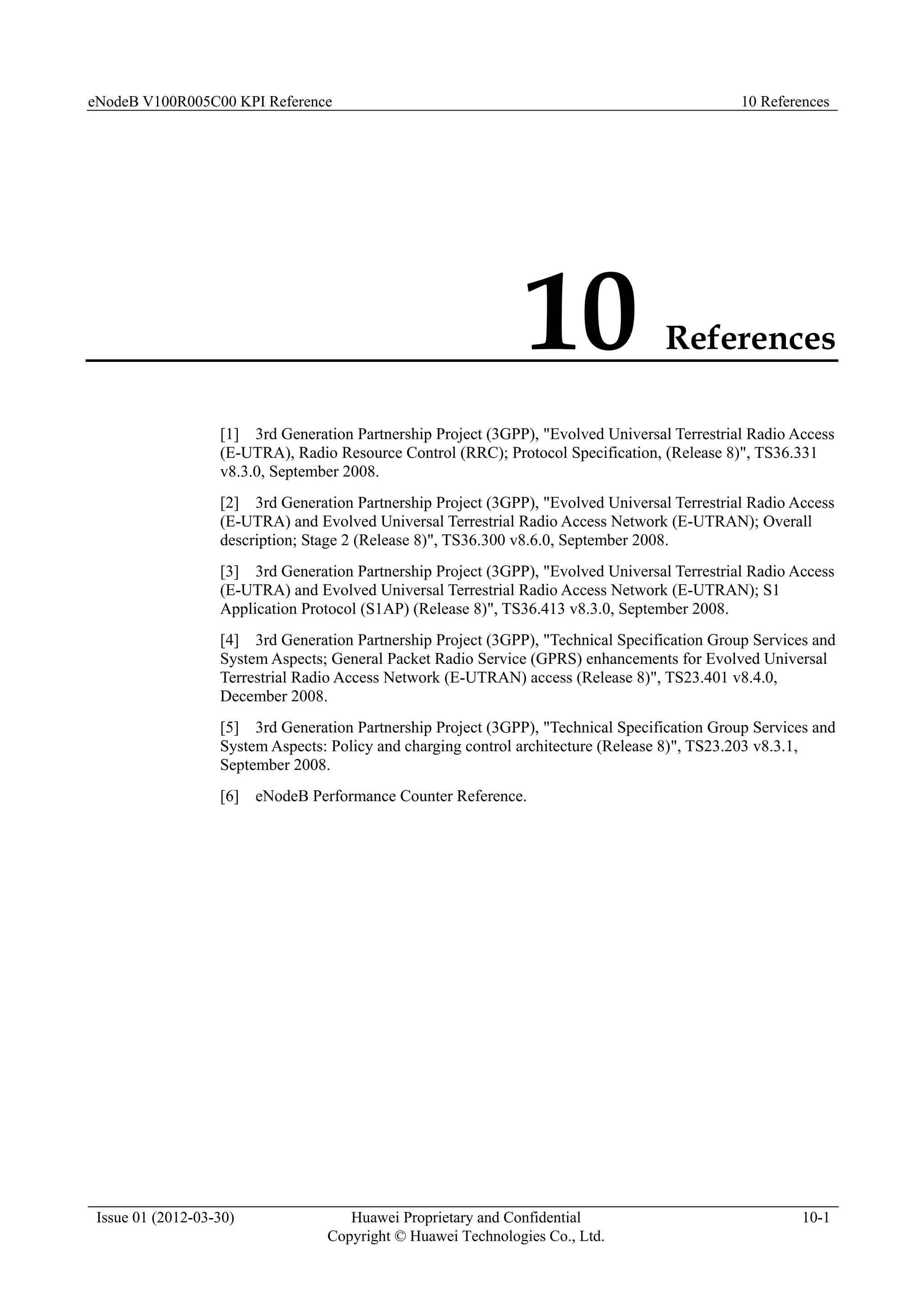 eNodeB V100R005C00 KPI Reference 10 References
Issue 01 (2012-03-30) Huawei Proprietary and Confidential
Copyright © Huawei Technologies Co., Ltd.
10-1
10 References
[1] 3rd Generation Partnership Project (3GPP), "Evolved Universal Terrestrial Radio Access
(E-UTRA), Radio Resource Control (RRC); Protocol Specification, (Release 8)", TS36.331
v8.3.0, September 2008.
[2] 3rd Generation Partnership Project (3GPP), "Evolved Universal Terrestrial Radio Access
(E-UTRA) and Evolved Universal Terrestrial Radio Access Network (E-UTRAN); Overall
description; Stage 2 (Release 8)", TS36.300 v8.6.0, September 2008.
[3] 3rd Generation Partnership Project (3GPP), "Evolved Universal Terrestrial Radio Access
(E-UTRA) and Evolved Universal Terrestrial Radio Access Network (E-UTRAN); S1
Application Protocol (S1AP) (Release 8)", TS36.413 v8.3.0, September 2008.
[4] 3rd Generation Partnership Project (3GPP), "Technical Specification Group Services and
System Aspects; General Packet Radio Service (GPRS) enhancements for Evolved Universal
Terrestrial Radio Access Network (E-UTRAN) access (Release 8)", TS23.401 v8.4.0,
December 2008.
[5] 3rd Generation Partnership Project (3GPP), "Technical Specification Group Services and
System Aspects: Policy and charging control architecture (Release 8)", TS23.203 v8.3.1,
September 2008.
[6] eNodeB Performance Counter Reference.
 