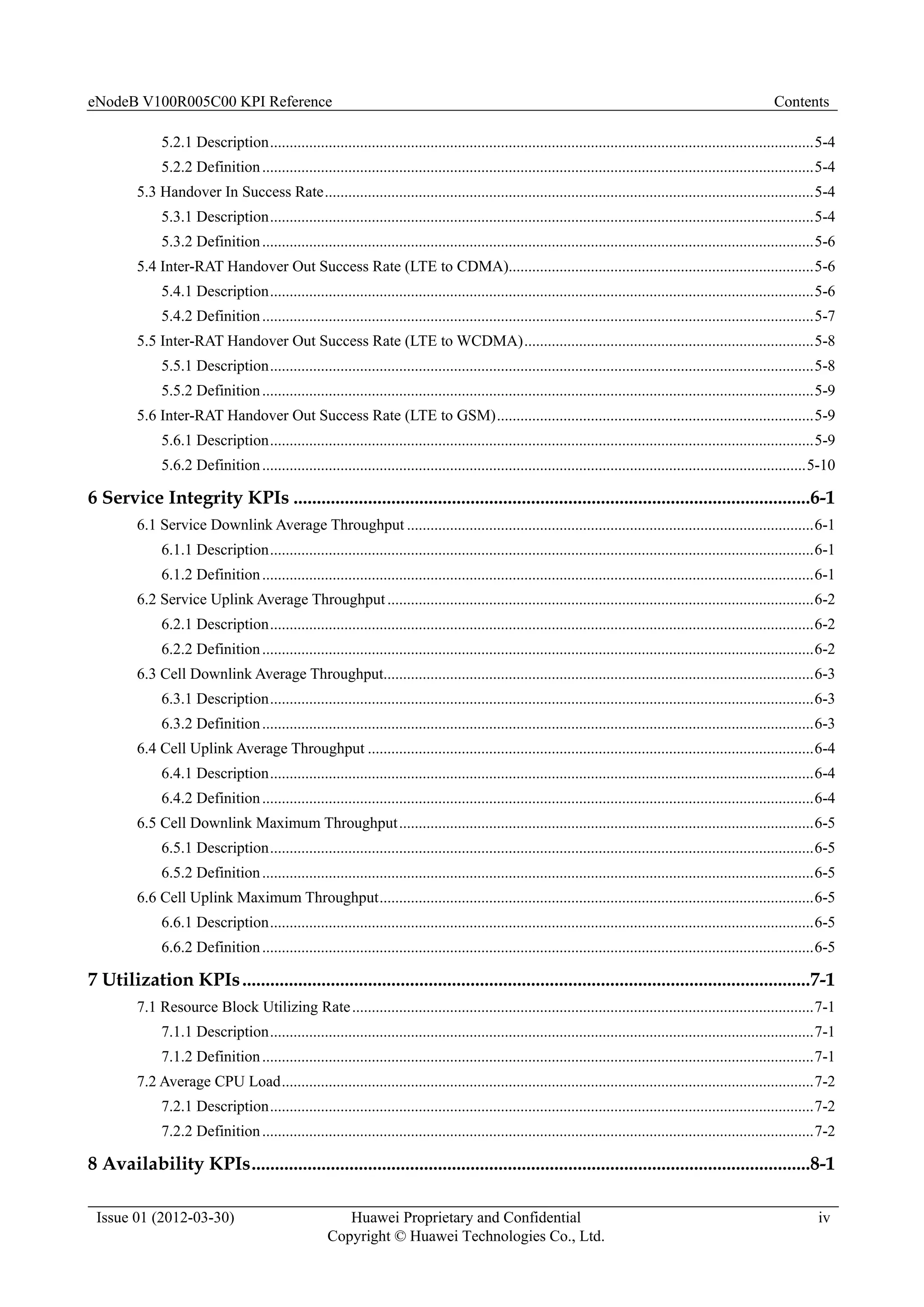 eNodeB V100R005C00 KPI Reference Contents
Issue 01 (2012-03-30) Huawei Proprietary and Confidential
Copyright © Huawei Technologies Co., Ltd.
iv
5.2.1 Description...........................................................................................................................................5-4
5.2.2 Definition.............................................................................................................................................5-4
5.3 Handover In Success Rate.............................................................................................................................5-4
5.3.1 Description...........................................................................................................................................5-4
5.3.2 Definition.............................................................................................................................................5-6
5.4 Inter-RAT Handover Out Success Rate (LTE to CDMA)..............................................................................5-6
5.4.1 Description...........................................................................................................................................5-6
5.4.2 Definition.............................................................................................................................................5-7
5.5 Inter-RAT Handover Out Success Rate (LTE to WCDMA)..........................................................................5-8
5.5.1 Description...........................................................................................................................................5-8
5.5.2 Definition.............................................................................................................................................5-9
5.6 Inter-RAT Handover Out Success Rate (LTE to GSM).................................................................................5-9
5.6.1 Description...........................................................................................................................................5-9
5.6.2 Definition...........................................................................................................................................5-10
6 Service Integrity KPIs ...............................................................................................................6-1
6.1 Service Downlink Average Throughput ........................................................................................................6-1
6.1.1 Description...........................................................................................................................................6-1
6.1.2 Definition.............................................................................................................................................6-1
6.2 Service Uplink Average Throughput.............................................................................................................6-2
6.2.1 Description...........................................................................................................................................6-2
6.2.2 Definition.............................................................................................................................................6-2
6.3 Cell Downlink Average Throughput..............................................................................................................6-3
6.3.1 Description...........................................................................................................................................6-3
6.3.2 Definition.............................................................................................................................................6-3
6.4 Cell Uplink Average Throughput ..................................................................................................................6-4
6.4.1 Description...........................................................................................................................................6-4
6.4.2 Definition.............................................................................................................................................6-4
6.5 Cell Downlink Maximum Throughput..........................................................................................................6-5
6.5.1 Description...........................................................................................................................................6-5
6.5.2 Definition.............................................................................................................................................6-5
6.6 Cell Uplink Maximum Throughput...............................................................................................................6-5
6.6.1 Description...........................................................................................................................................6-5
6.6.2 Definition.............................................................................................................................................6-5
7 Utilization KPIs..........................................................................................................................7-1
7.1 Resource Block Utilizing Rate......................................................................................................................7-1
7.1.1 Description...........................................................................................................................................7-1
7.1.2 Definition.............................................................................................................................................7-1
7.2 Average CPU Load........................................................................................................................................7-2
7.2.1 Description...........................................................................................................................................7-2
7.2.2 Definition.............................................................................................................................................7-2
8 Availability KPIs........................................................................................................................8-1
 