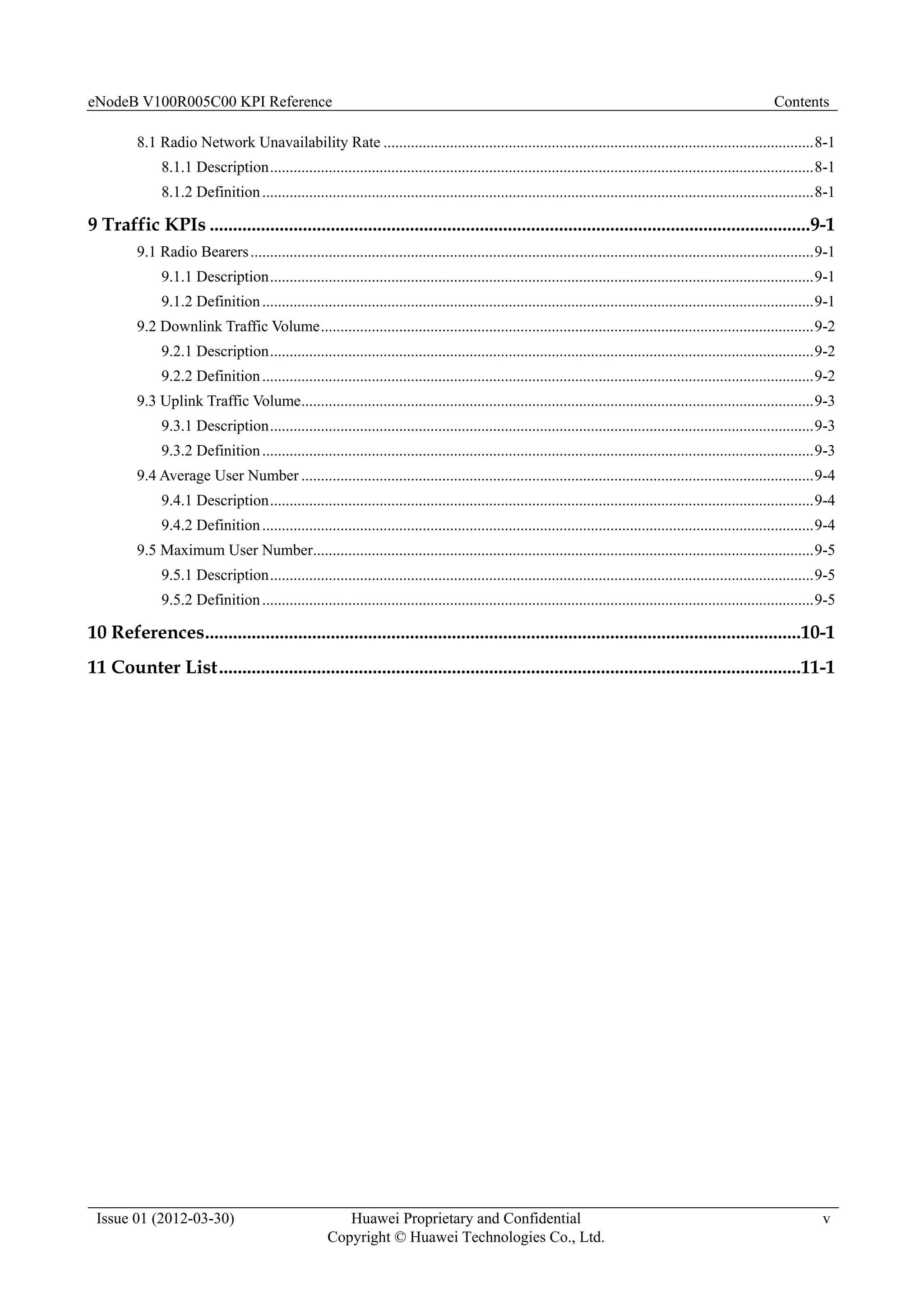 eNodeB V100R005C00 KPI Reference Contents
Issue 01 (2012-03-30) Huawei Proprietary and Confidential
Copyright © Huawei Technologies Co., Ltd.
v
8.1 Radio Network Unavailability Rate ..............................................................................................................8-1
8.1.1 Description...........................................................................................................................................8-1
8.1.2 Definition.............................................................................................................................................8-1
9 Traffic KPIs .................................................................................................................................9-1
9.1 Radio Bearers................................................................................................................................................9-1
9.1.1 Description...........................................................................................................................................9-1
9.1.2 Definition.............................................................................................................................................9-1
9.2 Downlink Traffic Volume..............................................................................................................................9-2
9.2.1 Description...........................................................................................................................................9-2
9.2.2 Definition.............................................................................................................................................9-2
9.3 Uplink Traffic Volume...................................................................................................................................9-3
9.3.1 Description...........................................................................................................................................9-3
9.3.2 Definition.............................................................................................................................................9-3
9.4 Average User Number ...................................................................................................................................9-4
9.4.1 Description...........................................................................................................................................9-4
9.4.2 Definition.............................................................................................................................................9-4
9.5 Maximum User Number................................................................................................................................9-5
9.5.1 Description...........................................................................................................................................9-5
9.5.2 Definition.............................................................................................................................................9-5
10 References................................................................................................................................10-1
11 Counter List.............................................................................................................................11-1
 