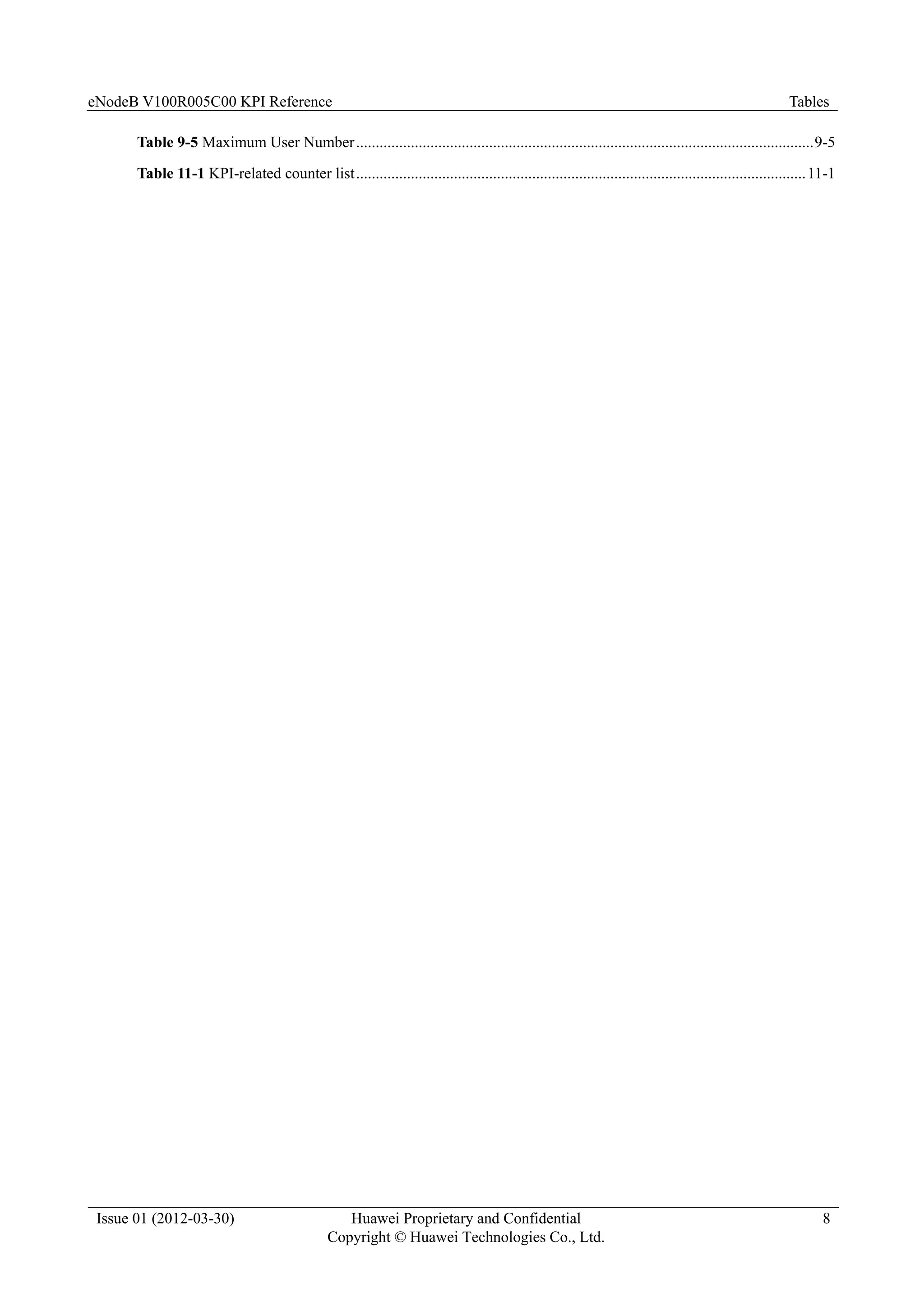 eNodeB V100R005C00 KPI Reference Tables
Issue 01 (2012-03-30) Huawei Proprietary and Confidential
Copyright © Huawei Technologies Co., Ltd.
8
Table 9-5 Maximum User Number.....................................................................................................................9-5
Table 11-1 KPI-related counter list...................................................................................................................11-1
 