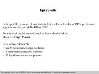 kpi results 
In this ppt file, you can ref materials for kpi results such as list of KPIs, performance 
appraisal metrics, job skills, KRAs, BSC… 
For more kpi results materials such as free 4 ebooks below, 
please visit: kpi123.com 
• List of free 2436 KPIs 
• Top 28 performance appraisal forms 
• 11 performance appraisal methods 
• 1125 performance review phrases 
Top materials: List of free 2436 KPIs, Top 28 performance appraisal forms, 11 performance appraisal methods 
Interview questions and answers – free download/ pdf and ppt file 
 