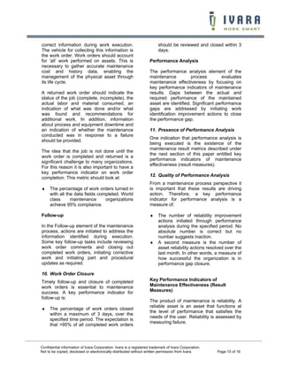 correct information during work execution.                               should be reviewed and closed within 3
The vehicle for collecting this information is                           days.
the work order. Work orders should account
for ‘all’ work performed on assets. This is                         Performance Analysis
necessary to gather accurate maintenance
cost and history data, enabling the                                 The performance analysis element of the
management of the physical asset through                            maintenance          process         evaluates
its life cycle.                                                     maintenance effectiveness by focusing on
                                                                    key performance indicators of maintenance
A returned work order should indicate the                           results. Gaps between the actual and
status of the job (complete, incomplete), the                       required performance of the maintained
actual labor and material consumed, an                              asset are identified. Significant performance
indication of what was done and/or what                             gaps are addressed by initiating work
was found and recommendations for                                   identification improvement actions to close
additional work. In addition, information                           the performance gap.
about process and equipment downtime and
an indication of whether the maintenance                            11. Presence of Performance Analysis
conducted was in response to a failure
                                                                    One indication that performance analysis is
should be provided.
                                                                    being executed is the existence of the
                                                                    maintenance result metrics described under
The idea that the job is not done until the
                                                                    the next section of this paper entitled key
work order is completed and returned is a
                                                                    performance indicators of maintenance
significant challenge to many organizations.
                                                                    effectiveness (result measures).
For this reason it is also important to have a
key performance indicator on work order
                                                                    12. Quality of Performance Analysis
completion. This metric should look at:
                                                                    From a maintenance process perspective it
♦    The percentage of work orders turned in                        is important that these results are driving
     with all the data fields completed. World                      action. Therefore, a key performance
     class      maintenance      organizations                      indicator for performance analysis is a
     achieve 95% compliance.                                        measure of:

Follow-up                                                           ♦    The number of reliability improvement
                                                                         actions initiated through performance
In the Follow-up element of the maintenance                              analysis during the specified period. No
process, actions are initiated to address the                            absolute number is correct but no
information identified during execution.                                 number suggests inaction.
Some key follow-up tasks include reviewing                          ♦    A second measure is the number of
work order comments and closing out                                      asset reliability actions resolved over the
completed work orders, initiating corrective                             last month. In other words, a measure of
work and initiating part and procedural                                  how successful the organization is in
updates as required.                                                     performance gap closure.

10. Work Order Closure
Timely follow-up and closure of completed                           Key Performance Indicators of
work orders is essential to maintenance                             Maintenance Effectiveness (Result
success. A key performance indicator for                            Measures)
follow-up is:
                                                                    The product of maintenance is reliability. A
                                                                    reliable asset is an asset that functions at
♦    The percentage of work orders closed
                                                                    the level of performance that satisfies the
     within a maximum of 3 days, over the
                                                                    needs of the user. Reliability is assessed by
     specified time period. The expectation is
                                                                    measuring failure.
     that >95% of all completed work orders



Confidential information of Ivara Corporation. Ivara is a registered trademark of Ivara Corporation.
Not to be copied, disclosed or electronically distributed without written permission from Ivara.       Page 10 of 16
 