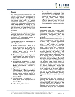 Failures                                                            ♦    The number and frequency of asset
                                                                         failures by area of consequence. There
The primary function of maintenance is to                                is no universal standard for this metric
reduce or eliminate the consequences of                                  because of the diversity of industries
physical asset failures. The definition of                               and even plants within industry
functional failure is anytime that asset                                 segments. It is however reasonable to
performance falls below its required                                     expect a downward trend and to set
performance. Therefore a key performance                                 reduction targets based on current
indicator for maintenance effectiveness is                               performance levels and business needs.
some measurement of failure on the
asset(s). If the maintenance function is
effective, failures on critical assets and thus                     Maintenance Costs
their consequences should be reduced or
eliminated.                                                         Maintenance costs are another direct
                                                                    measure of maintenance performance.
Failure consequence impacts manufacturing                           Maintenance costs are impacted by both
level key performance indicators. Failure                           maintenance       effectiveness   and      the
classification by consequence identifies the                        efficiency with which maintenance is
contribution of maintenance function to                             performed.
manufacturing level performance.                                    Maintenance maximizes its effectiveness by
                                                                    ensuring that it performs “The Right Work at
Failure consequences are classified into the                        the Right Time”. Proactive maintenance
following categories:                                               means intervening before the failure event
                                                                    occurs.       The impact of proactive
1. Hidden Consequence – there is no                                 maintenance is not only to minimize the
   direct consequence of a single point                             safety, environmental and operational
   failure other than exposure to the                               consequences of failure but also to reduce
   increased risk of a multiple failure (a                          the cost of maintenance by reducing
   second failure has to occur to                                   secondary damage. For example, if the
   experience a consequence).                                       potential failure of a pump bearing was
                                                                    detected proactively, the catastrophic failure
2. Safety Consequence – a single point
                                                                    of the bearing could be prevented. The
   failure results in a loss of function or
                                                                    catastrophic failure of the pump bearing
   other damage which could injure or kill
                                                                    would likely result in damage to the casing,
   someone.
                                                                    wear rings, impeller, mechanical seals, etc.
3. Environmental Consequence –a single                              The corrective repair would require an
   point failure results in a loss of function                      extensive pump rebuild. Utilizing a proactive
   or other damage which breaches any                               task such as vibration monitoring to detect
   known environmental standard or                                  the bearing deterioration permits the
   regulation;                                                      scheduled replacement of the bearing prior
                                                                    to the occurrence of secondary damage.
4. Operational Consequence – a single
                                                                    Less secondary damage means that it takes
   point failure has a direct adverse effect
                                                                    less time to repair (labor savings) and
   on operational capability (output,
                                                                    consumes fewer parts (material savings).
   product quality, customer service or
                                                                    The overall effect is the repair costs much
   operating costs in addition to the direct
                                                                    less.
   cost of repair).
5. Non-Operational Consequence – a                                  Maintenance costs are also impacted by
   single point failure involving only the                          increasing the efficiency of maintenance.
   cost of repair.                                                  These efficiency gains are achieved through
                                                                    improved planning and scheduling of “the
Therefore, it is important to track:                                right work at the right time”. Published data
                                                                    suggests that companies with estimated
                                                                    wrench times of 25% to 30% can increase



Confidential information of Ivara Corporation. Ivara is a registered trademark of Ivara Corporation.
Not to be copied, disclosed or electronically distributed without written permission from Ivara.       Page 11 of 16
 