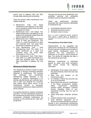 wrench time to between 40% and 60%                                  Through more formal work identification and
through better planning and scheduling.                             enhanced    planning    and     scheduling
                                                                    shutdown overruns should be minimized.
There are several useful maintenance cost
related measures:                                                   Useful    key    performance    indicators
                                                                    associated with asset downtime attributable
♦    Maintenance       Cost:    The     target                      to maintenance are:
     maintenance cost depends on the asset
     and its operating context (how the asset                       ♦    Unscheduled downtime (hours)
     is applied and used).                                          ♦    Scheduled downtime (hours)
♦    Maintenance Cost / Unit Output: The                            ♦    Shutdown overrun (hours)
     target maintenance cost depends on the
     asset and its operating context (how the                       Note: It is useful to distinguish between ‘equipment
     asset is applied and used).                                    down’ where a specific piece of equipment is
                                                                    unavailable and ‘process down’ where production has
♦    Maintenance Cost / Replacement Asset                           stopped.
     Value of Plant and Equipment: This
     metric is a useful benchmark at a plant                        The Importance of the Work Order
     and corporate level. The world class
     benchmark is between 2% and 3%.                                Implementation of the suggested key
♦    Total Maintenance Cost / Total                                 performance indicators for the maintenance
     Manufacturing Cost: This metric is a                           function requires a reliable source of data on
     useful benchmark at a plant and                                asset failures, maintenance costs and
     corporate level. The world class                               downtime. Any time maintenance is
     benchmark is <10% to 15%.                                      performed on an asset a record should be
♦    Total Maintenance Cost /Total Sales:                           kept. The vehicle for collecting this data is
     This metric is a useful benchmark at a                         the maintenance work order.
     plant and corporate level. The world
     class benchmark is between 6% and                              Whenever maintenance is performed
     8%.                                                            against an asset, work order completion
                                                                    data    should  include  the   following
Maintenance Related Downtime                                        information:

The maintenance function’s impact on asset                          ♦  Identification of the asset at the level in
availability is through minimizing downtime                            the asset hierarchy where the work was
attributed to maintenance. This includes                               performed.
both      scheduled       and      unscheduled                      ♦ Date, time and duration of the
maintenance related downtime. A key                                    maintenance event.
objective of proactive maintenance is to                            ♦ An indication if failure has occurred: yes
identify potential failures with sufficient lead-                      or no (no if proactive)
time to plan and schedule the corrective                            ♦ When failure has occurred, identification
work before actual failure occurs. If the                              of the failure consequence: {hidden,
maintenance        function     is    successful                       safety,      environment,       operational
unscheduled maintenance related downtime                               (product quality, throughput, customer
will be reduced.                                                       service, operating costs) or non-
                                                                       operational involving only the cost of
It is equally important to measure scheduled                           repair only}
downtime. The work identification element of                        ♦ actual costs (labor, materials, services,
the maintenance process strives to eliminate                           etc)
unnecessary scheduled maintenance by                                ♦ process downtime (loss of production)
focusing on only performing the ‘right work
                                                                    ♦ asset downtime (equipment out of
at right time’.
                                                                       service but process still able to produce)
                                                                    Queries in your computerized maintenance
                                                                    management system can then be developed



Confidential information of Ivara Corporation. Ivara is a registered trademark of Ivara Corporation.
Not to be copied, disclosed or electronically distributed without written permission from Ivara.          Page 12 of 16
 