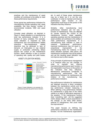 practices and the maintenance of asset                              etc. In each of these areas maintenance
condition all contribute to the ability to meet                     may be a factor but it is not the only
these performance requirements.                                     contributor. In order to maintain and improve
                                                                    performance       each     function  in   the
Some typical key performance indicators for                         organization must focus on the portion of the
manufacturing include operating cost; asset                         indicators that they influence.
availability, lost time injuries, number of
environmental incidents, OEE and asset                              Similarly,    other    manufacturing       level
utilization.                                                        performance indicators are not only a
                                                                    function of maintenance. They are affected
Consider asset utilization, as depicted in                          by causes beyond the control of the
Figure 2. Asset utilization is a manufacturing                      maintenance function. Asset capability,
level key performance indicator. It is a                            operating practices and the maintenance of
function of many variables. For example,                            asset condition all contribute to the ability to
asset utilization is impacted by both                               meet performance requirements. If a
maintenance and non-maintenance related                             manufacturing level indicator is used to
downtime.      Non-maintenance         related                      measure        maintenance       performance,
downtime may be attributed to lack of                               improved maintenance may not result in a
demand, an interruption in raw material                             proportional      improvement       in       the
supply or production scheduling delays                              manufacturing metric. For instance, in the
beyond the control of the maintenance                               asset utilization example, cited above, the
function. Asset utilization is also a function                      maintenance contributors may all be positive
of operating rate, quality and yield losses,                        and yet the resulting asset utilization may
                                                                    not improve due to other causes.

                                                                    A key principle of performance management
                                                                    is to measure what you can manage. In
                                                                    order     to     maintain    and      improve
                                                                    manufacturing performance each function in
                                                                    the organization must focus on the portion of
                                                                    the    indicators    that they     influence.
                                                                    Maintenance performance contributes to
                                                                    manufacturing performance. The key
                                                                    performance indicators for maintenance are
                                                                    children    of    the    manufacturing    key
                                                                    performance indicators.

                                                                    Key performance indicators for maintenance
                                                                    are selected ensuring a direct correlation
                                                                    between the maintenance activity and the
       Figure 2: Asset Utilization is an example of a               key performance indicator measuring it.
      manufacturing level key performance indicator.
                                                                    When defining a key performance indicator
                                                                    for maintenance a good test of the metric
                                                                    validity is to seek an affirmative response to
                                                                    the question; “If the maintenance function
                                                                    does ‘everything right’, will the suggested
                                                                    metric always reflect a result proportional to
                                                                    the change; or are there other factors,
                                                                    external to maintenance, that could mask
                                                                    the improvement?”

                                                                    This paper focuses on defining key
                                                                    performance indicators for the maintenance
                                                                    function, not the maintenance organization.



Confidential information of Ivara Corporation. Ivara is a registered trademark of Ivara Corporation.
Not to be copied, disclosed or electronically distributed without written permission from Ivara.        Page 4 of 16
 