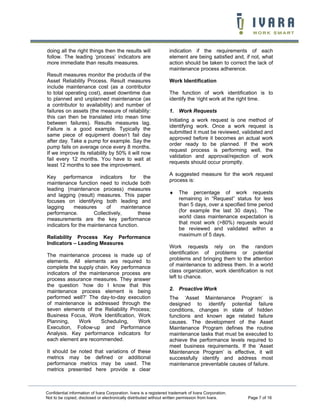 doing all the right things then the results will                    indication if the requirements of each
follow. The leading ‘process’ indicators are                        element are being satisfied and, if not, what
more immediate than results measures.                               action should be taken to correct the lack of
                                                                    maintenance process adherence.
Result measures monitor the products of the
Asset Reliability Process. Result measures                          Work Identification
include maintenance cost (as a contributor
to total operating cost), asset downtime due                        The function of work identification is to
to planned and unplanned maintenance (as                            identify the ‘right work at the right time.
a contributor to availability) and number of
failures on assets (the measure of reliability:                     1. Work Requests
this can then be translated into mean time
                                                                    Initiating a work request is one method of
between failures). Results measures lag.
                                                                    identifying work. Once a work request is
Failure is a good example. Typically the
                                                                    submitted it must be reviewed, validated and
same piece of equipment doesn’t fail day
                                                                    approved before it becomes an actual work
after day. Take a pump for example. Say the
                                                                    order ready to be planned. If the work
pump fails on average once every 8 months.
                                                                    request process is performing well, the
If we improve its reliability by 50% it will now
                                                                    validation and approval/rejection of work
fail every 12 months. You have to wait at
                                                                    requests should occur promptly.
least 12 months to see the improvement.
                                                                    A suggested measure for the work request
Key performance indicators for the
                                                                    process is:
maintenance function need to include both
leading (maintenance process) measures
and lagging (result) measures. This paper                           ♦    The percentage of work requests
focuses on identifying both leading and                                  remaining in “Request” status for less
lagging     measures      of     maintenance                             than 5 days, over a specified time period
performance.         Collectively,      these                            (for example the last 30 days). The
measurements are the key performance                                     world class maintenance expectation is
indicators for the maintenance function.                                 that most work (>80%) requests would
                                                                         be reviewed and validated within a
Reliability Process Key Performance                                      maximum of 5 days.
Indicators – Leading Measures
                                                                    Work requests rely on the random
The maintenance process is made up of                               identification of problems or potential
elements. All elements are required to                              problems and bringing them to the attention
complete the supply chain. Key performance                          of maintenance to address them. In a world
indicators of the maintenance process are                           class organization, work identification is not
process assurance measures. They answer                             left to chance.
the question ‘how do I know that this
maintenance process element is being                                2. Proactive Work
performed well?’ The day-to-day execution                           The ‘Asset Maintenance Program’ is
of maintenance is addressed through the                             designed to identify potential failure
seven elements of the Reliability Process;                          conditions, changes in state of hidden
Business Focus, Work Identification, Work                           functions and known age related failure
Planning,     Work    Scheduling,     Work                          causes. The development of the Asset
Execution, Follow-up and Performance                                Maintenance Program defines the routine
Analysis. Key performance indicators for                            maintenance tasks that must be executed to
each element are recommended.                                       achieve the performance levels required to
                                                                    meet business requirements. If the ‘Asset
It should be noted that variations of these                         Maintenance Program’ is effective, it will
metrics may be defined or additional                                successfully identify and address most
performance metrics may be used. The                                maintenance preventable causes of failure.
metrics presented here provide a clear



Confidential information of Ivara Corporation. Ivara is a registered trademark of Ivara Corporation.
Not to be copied, disclosed or electronically distributed without written permission from Ivara.       Page 7 of 16
 