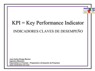 KPI = Key Performance Indicator
    INDICADORES CLAVES DE DESEMPEÑO




Juan Carlos Orrego Barrera
Ingeniero Mecánico
Especialista en Finanzas – Preparación y Evaluación de Proyectos
www.mantonline-rcm.com
 
