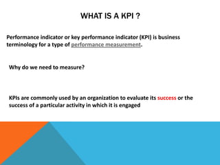 WHAT IS A KPI ?

Performance indicator or key performance indicator (KPI) is business
terminology for a type of performance measurement.


Why do we need to measure?



KPIs are commonly used by an organization to evaluate its success or the
success of a particular activity in which it is engaged
 