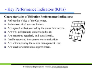 Continuous Improvement Toolkit . www.citoolkit.com
KPI Tree:
 A successful KPI tree is the one that contains
a balance of measures covering efficiency,
effectiveness, quality, delivery and cost.
 Effectiveness performance indicators
measure processes in the eyes of the customer.
 Efficiency performance indicators measure
processes from business perspective.
• Are of interest of internal customers.
• Have close links with the 8 Wastes.
- KPIs
 
