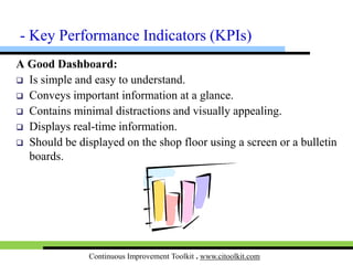 Continuous Improvement Toolkit . www.citoolkit.com
Performance Dashboards:
 A series of graphics, charts and other visual tools that can be
easily interpreted and analyzed.
 Easily monitor the performance in an organization.
 They allow to see if the performance indicators
are being met based on the goals in place.
 If not, they will visually alert that corrective
actions should be made.
 They are typically limited to show
summaries, comparisons and trends.
- KPIs
 