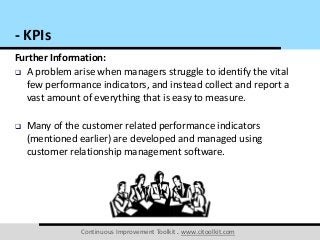Continuous Improvement Toolkit . www.citoolkit.com
Further Information:
 A problem arise when managers struggle to identify the vital
few performance indicators, and instead collect and report a
vast amount of everything that is easy to measure.
 Many of the customer related performance indicators
(mentioned earlier) are developed and managed using
customer relationship management software.
- KPIs
 