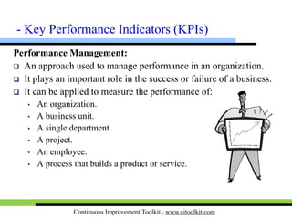 Continuous Improvement Toolkit . www.citoolkit.com
Performance Management:
 An approach used to manage performance of an organization.
 It plays an important role in the success or failure of a business.
 It is applied to measure the performance of:
• An organization.
• A business unit.
• A single department.
• A project.
• A process that builds a product or service.
• An employee.
- KPIs
 