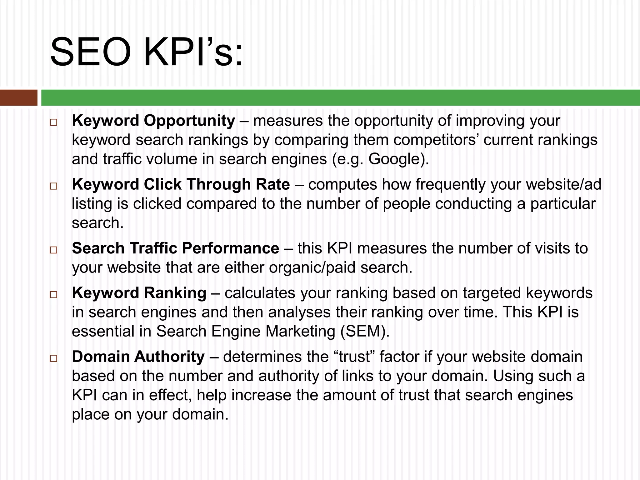 SEO KPI’s:
 Keyword Opportunity – measures the opportunity of improving your
keyword search rankings by comparing them competitors’ current rankings
and traffic volume in search engines (e.g. Google).
 Keyword Click Through Rate – computes how frequently your website/ad
listing is clicked compared to the number of people conducting a particular
search.
 Search Traffic Performance – this KPI measures the number of visits to
your website that are either organic/paid search.
 Keyword Ranking – calculates your ranking based on targeted keywords
in search engines and then analyses their ranking over time. This KPI is
essential in Search Engine Marketing (SEM).
 Domain Authority – determines the “trust” factor if your website domain
based on the number and authority of links to your domain. Using such a
KPI can in effect, help increase the amount of trust that search engines
place on your domain.
 