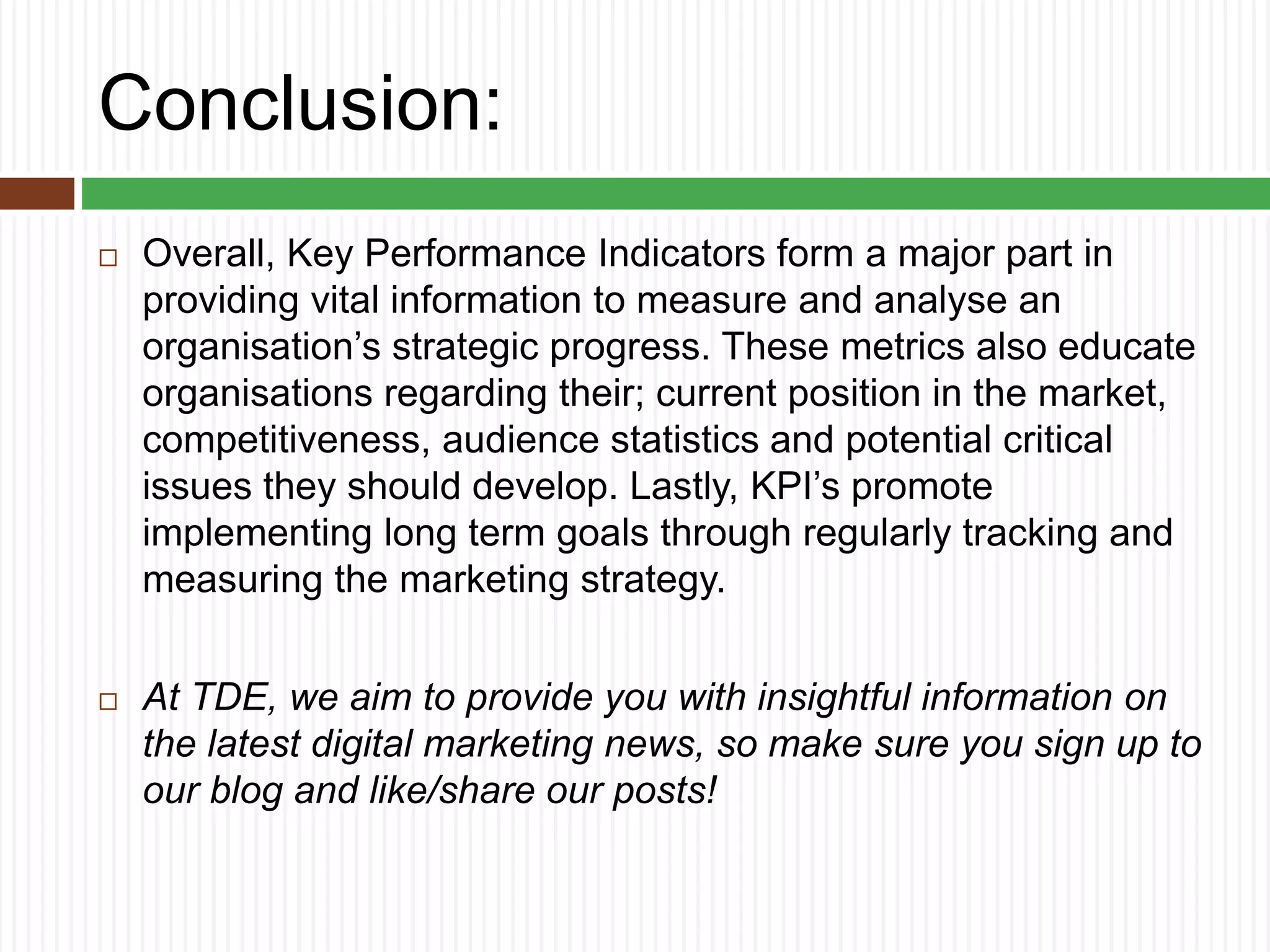 Conclusion:
 Overall, Key Performance Indicators form a major part in
providing vital information to measure and analyse an
organisation’s strategic progress. These metrics also educate
organisations regarding their; current position in the market,
competitiveness, audience statistics and potential critical
issues they should develop. Lastly, KPI’s promote
implementing long term goals through regularly tracking and
measuring the marketing strategy.
 At TDE, we aim to provide you with insightful information on
the latest digital marketing news, so make sure you sign up to
our blog and like/share our posts!
 