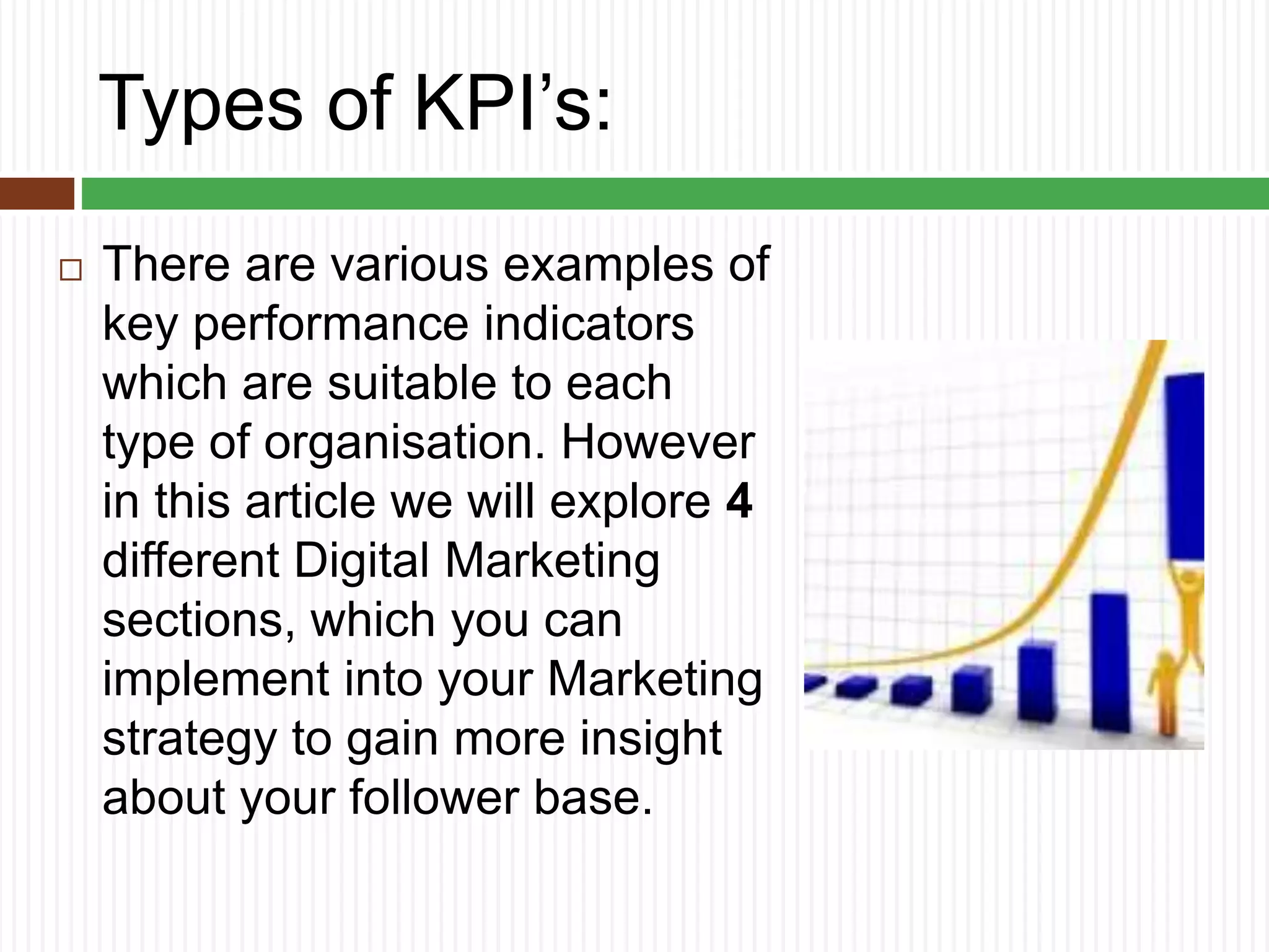 Types of KPI’s:
 There are various examples of
key performance indicators
which are suitable to each
type of organisation. However
in this article we will explore 4
different Digital Marketing
sections, which you can
implement into your Marketing
strategy to gain more insight
about your follower base.
 