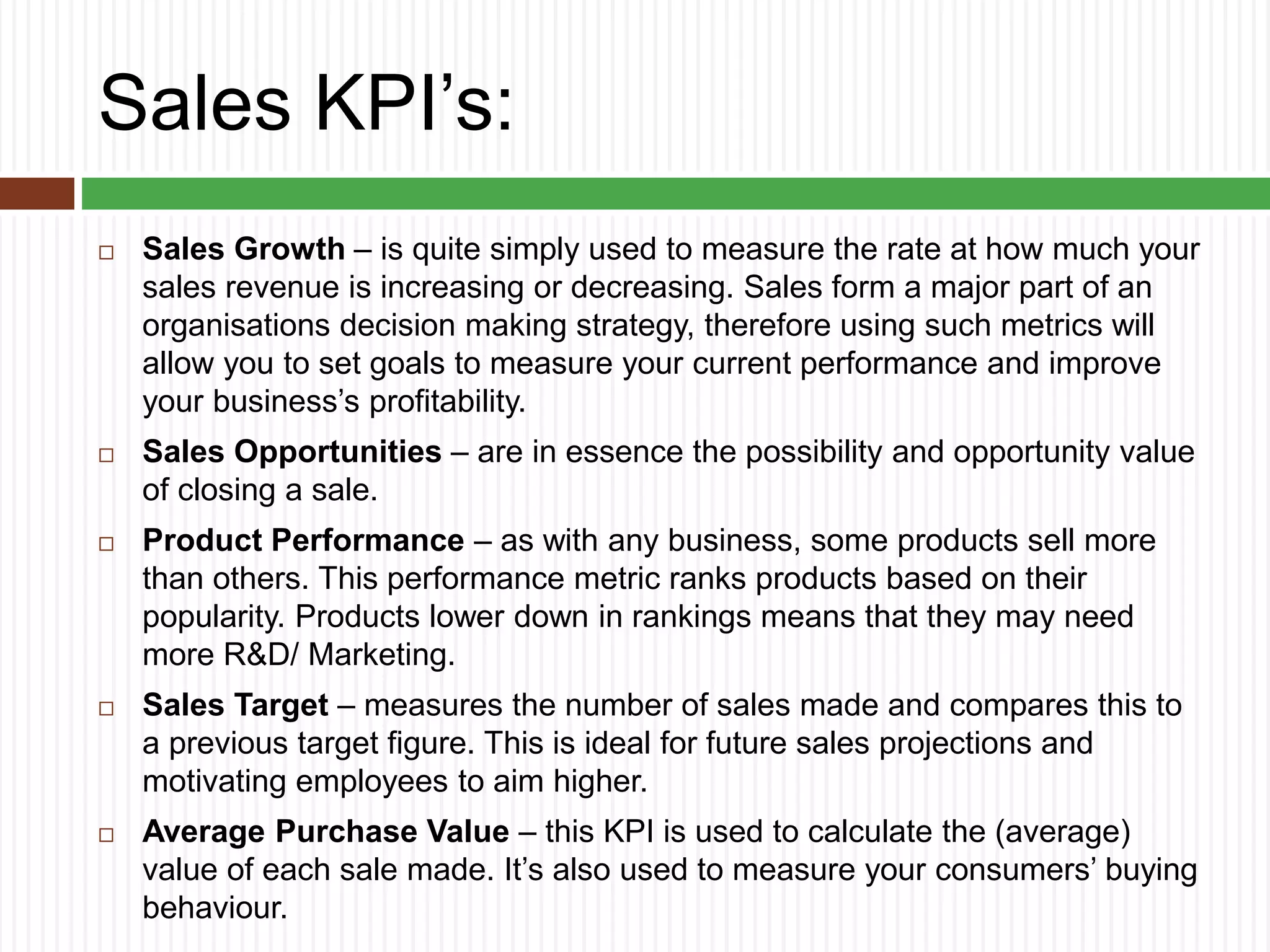 Sales KPI’s:
 Sales Growth – is quite simply used to measure the rate at how much your
sales revenue is increasing or decreasing. Sales form a major part of an
organisations decision making strategy, therefore using such metrics will
allow you to set goals to measure your current performance and improve
your business’s profitability.
 Sales Opportunities – are in essence the possibility and opportunity value
of closing a sale.
 Product Performance – as with any business, some products sell more
than others. This performance metric ranks products based on their
popularity. Products lower down in rankings means that they may need
more R&D/ Marketing.
 Sales Target – measures the number of sales made and compares this to
a previous target figure. This is ideal for future sales projections and
motivating employees to aim higher.
 Average Purchase Value – this KPI is used to calculate the (average)
value of each sale made. It’s also used to measure your consumers’ buying
behaviour.
 