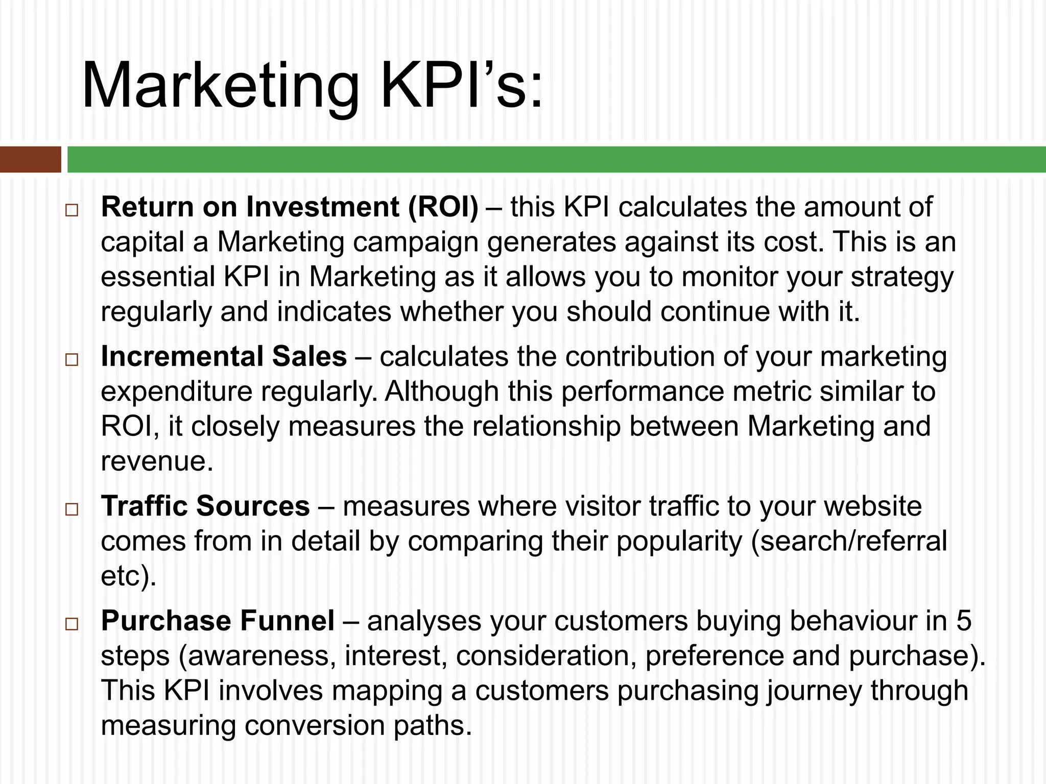 Marketing KPI’s:
 Return on Investment (ROI) – this KPI calculates the amount of
capital a Marketing campaign generates against its cost. This is an
essential KPI in Marketing as it allows you to monitor your strategy
regularly and indicates whether you should continue with it.
 Incremental Sales – calculates the contribution of your marketing
expenditure regularly. Although this performance metric similar to
ROI, it closely measures the relationship between Marketing and
revenue.
 Traffic Sources – measures where visitor traffic to your website
comes from in detail by comparing their popularity (search/referral
etc).
 Purchase Funnel – analyses your customers buying behaviour in 5
steps (awareness, interest, consideration, preference and purchase).
This KPI involves mapping a customers purchasing journey through
measuring conversion paths.
 