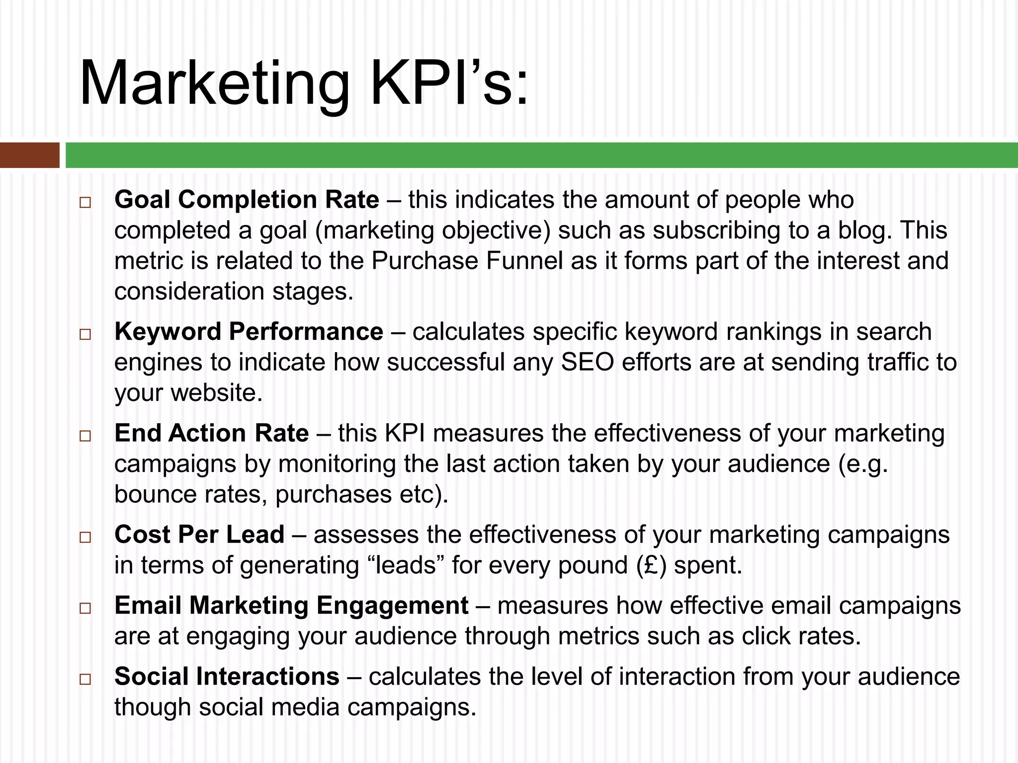 Marketing KPI’s:
 Goal Completion Rate – this indicates the amount of people who
completed a goal (marketing objective) such as subscribing to a blog. This
metric is related to the Purchase Funnel as it forms part of the interest and
consideration stages.
 Keyword Performance – calculates specific keyword rankings in search
engines to indicate how successful any SEO efforts are at sending traffic to
your website.
 End Action Rate – this KPI measures the effectiveness of your marketing
campaigns by monitoring the last action taken by your audience (e.g.
bounce rates, purchases etc).
 Cost Per Lead – assesses the effectiveness of your marketing campaigns
in terms of generating “leads” for every pound (£) spent.
 Email Marketing Engagement – measures how effective email campaigns
are at engaging your audience through metrics such as click rates.
 Social Interactions – calculates the level of interaction from your audience
though social media campaigns.
 