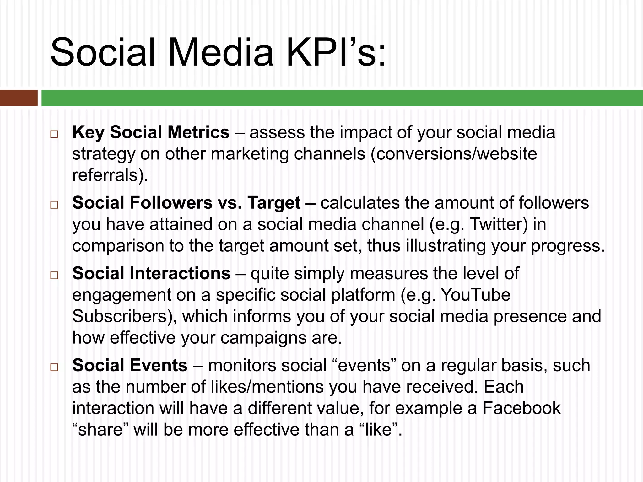 Social Media KPI’s:
 Key Social Metrics – assess the impact of your social media
strategy on other marketing channels (conversions/website
referrals).
 Social Followers vs. Target – calculates the amount of followers
you have attained on a social media channel (e.g. Twitter) in
comparison to the target amount set, thus illustrating your progress.
 Social Interactions – quite simply measures the level of
engagement on a specific social platform (e.g. YouTube
Subscribers), which informs you of your social media presence and
how effective your campaigns are.
 Social Events – monitors social “events” on a regular basis, such
as the number of likes/mentions you have received. Each
interaction will have a different value, for example a Facebook
“share” will be more effective than a “like”.
 