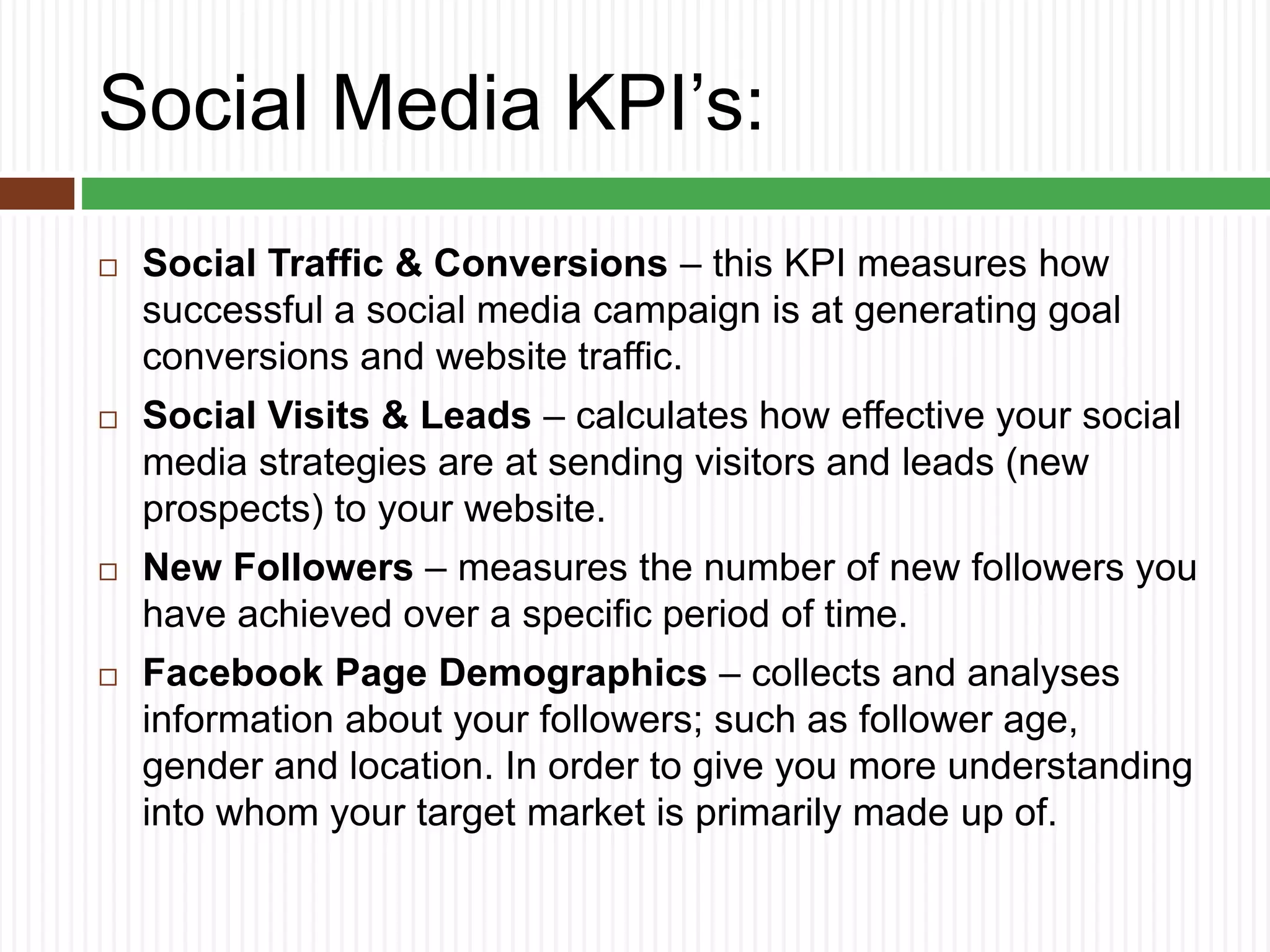 Social Media KPI’s:
 Social Traffic & Conversions – this KPI measures how
successful a social media campaign is at generating goal
conversions and website traffic.
 Social Visits & Leads – calculates how effective your social
media strategies are at sending visitors and leads (new
prospects) to your website.
 New Followers – measures the number of new followers you
have achieved over a specific period of time.
 Facebook Page Demographics – collects and analyses
information about your followers; such as follower age,
gender and location. In order to give you more understanding
into whom your target market is primarily made up of.
 
