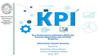 King Faisal University
School of Business
Management
Information Systems
Department
Key Performance Indicators (KPIs) for
Security Operations and Incident
Response
Information System Security
Prepared by:
Fatemah Alnjm, Maryam Alhumam
Instructor: Dr.Abdelnasser Abdelaal
Spring - 2019
 