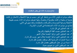 ‫بعض‬ ‫في‬ ‫األداء‬ ‫مؤشرات‬ ‫نماذج‬
‫المنظمات‬
‫من‬ ‫األداء‬ ‫قياس‬ ‫مؤشرات‬ ‫تختلف‬
‫نشاط‬
‫إلى‬
‫اخر‬
‫نوعية‬ ‫حسب‬ ،
‫واالشغال‬ ‫االنشطة‬
‫كانت‬ ‫إن‬
‫خدمية‬
‫ام‬
‫كانت‬ ‫او‬ ‫سلعية‬
‫أ‬ ‫حكومية‬
‫م‬
‫طبيعة‬ ‫حسب‬ ‫األداء‬ ‫مؤشرات‬ ‫تصنف‬ ‫ولهذا‬ ،‫خاصة‬
‫االنشطة‬
‫والشركات‬ ‫المؤسسات‬ ‫ونوعية‬
‫االتي‬ ‫في‬ ‫مبين‬ ‫وكما‬ ‫والمنظمات‬
:
‫مؤشرات‬ ‫من‬ ‫نماذج‬
‫األداء‬
‫في‬ ‫المستخدما‬
‫البشريا‬ ‫الموارد‬
:
1
-
‫إدارة‬ ‫كل‬ ‫في‬ ‫العاملي‬ ‫عدد‬
.
2
-
‫والدرجا‬ ‫الوظيفيا‬ ‫الفئا‬ ‫حسب‬ ‫العاملي‬ ‫عدد‬
.
3
-
‫الشهر‬ ‫خالل‬ ‫الخدما‬ ‫تركوا‬ ‫الذي‬ ‫العاملي‬ ‫عدد‬
.
4
-
‫شهر‬ ‫خالل‬ ‫الخدما‬ ‫تركوا‬ ‫الذي‬ ‫العاملي‬ ‫عدد‬
‫كل‬ ‫حسب‬
‫إدارة‬
.
5
-
‫إدارة‬ ‫لكل‬ ‫مفصل‬ ‫موظف‬ ‫لكل‬ ‫المرويا‬ ‫اإلجازات‬ ‫نسبا‬
.
6
-
‫إدارة‬ ‫لكل‬ ‫مفصل‬ ‫الموظفي‬ ‫عمل‬ ‫دورا‬ ‫نسبا‬
.
7
-
‫حديثا‬ ‫تعيينهم‬ ‫تم‬ ‫الذي‬ ‫الموظفي‬ ‫عدد‬
.
 