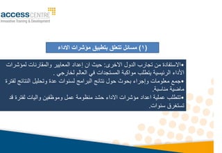 •
‫االخرى‬ ‫الدول‬ ‫تجارب‬ ‫م‬ ‫االستفادة‬
:
‫ا‬ ‫حيث‬
‫لميشرات‬ ‫والمقارنات‬ ‫المعايير‬ ‫إعداد‬
‫يتطلب‬ ‫الرئيسيا‬ ‫األداء‬
‫لخارجي‬ ‫العالم‬ ‫في‬ ‫المستجدات‬ ‫مواكبا‬
.
•
‫جم‬
‫معلومات‬
‫وإجراء‬
‫بحو‬
‫ث‬
‫عدة‬ ‫لسنوات‬ ‫البرامج‬ ‫نتائج‬ ‫حول‬
‫لفترة‬ ‫النتائج‬ ‫وتحليل‬
‫مناسبا‬ ‫ماويا‬
.
•
‫ت‬
‫واليات‬ ‫وموظفي‬ ‫عمل‬ ‫منظوما‬ ‫حشد‬ ‫االداء‬ ‫ميشرات‬ ‫اعداد‬ ‫عمليا‬ ‫تطلب‬
‫ل‬
‫قد‬ ‫فترة‬
‫تستغرق‬
‫سنوات‬
.
(
1
)
‫مسائل‬
‫االداء‬ ‫مؤشرات‬ ‫بتطبيق‬ ‫تتعلق‬
 