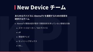New Device チーム
あらゆるデバイスに AbemaTV を展開するための技術を 
提供するチーム
• AbemaTV 開発本部が既存で開発技術を持っていない領域を対象
• スマートスピーカー∕VUI デバイス
• xR
• 家庭⽤テレビ
• セットトップボックス
• etc...
 