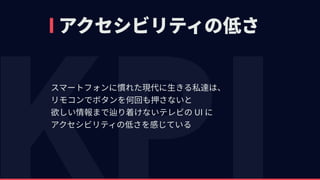 アクセシビリティの低さ
スマートフォンに慣れた現代に⽣きる私達は、 
リモコンでボタンを何回も押さないと 
欲しい情報まで辿り着けないテレビの UI に 
アクセシビリティの低さを感じている
 