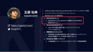 五藤 佑典
YUSUKE GOTO
https://ygoto3.com/
@ygoto3_
• California State University, San Bernardino グラフィックデザイン専攻
• ソフトウェアエンジニア @ サイバーエージェント
• 株式会社 AbemaTV 開発本部
• New Device チーム
• あらゆるデバイスに AbemaTV を展開するための技術を 
提供するチーム
• Streaming Client チーム
• AbemaTV の再⽣品質を軸に UX エンジニアリングに 
コミットするチーム
• 動画技術エバンジェリスト
• 世界各国に⾜を運び動画技術に関する情報をキャッチアップし、 
社内外の動画サービスの発展に貢献するロール
• DesignOps 推進バックエンド
• ⼤規模組織でスケールできるプロダクトデザイン開発組織構築
 