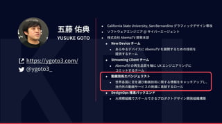 五藤 佑典
YUSUKE GOTO
https://ygoto3.com/
@ygoto3_
• California State University, San Bernardino グラフィックデザイン専攻
• ソフトウェアエンジニア @ サイバーエージェント
• 株式会社 AbemaTV 開発本部
• New Device チーム
• あらゆるデバイスに AbemaTV を展開するための技術を 
提供するチーム
• Streaming Client チーム
• AbemaTV の再⽣品質を軸に UX エンジニアリングに 
コミットするチーム
• 動画技術エバンジェリスト
• 世界各国に⾜を運び動画技術に関する情報をキャッチアップし、 
社内外の動画サービスの発展に貢献するロール
• DesignOps 推進バックエンド
• ⼤規模組織でスケールできるプロダクトデザイン開発組織構築
 