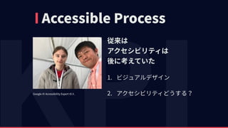 Accessible Process
従来は 
アクセシビリティは 
後に考えていた
1. ビジュアルデザイン
2. アクセシビリティどうする？Google の Accessibility Expert の⼈
 