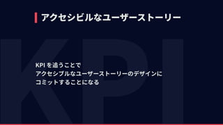 アクセシビルなユーザーストーリー
KPI を追うことで 
アクセシブルなユーザーストーリーのデザインに 
コミットすることになる
 