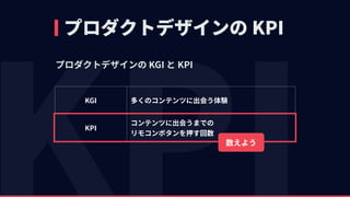 プロダクトデザインの KPI
プロダクトデザインの KGI と KPI
KGI 多くのコンテンツに出会う体験
KPI
コンテンツに出会うまでの 
リモコンボタンを押す回数
数えよう
 