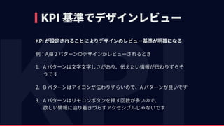 KPI 基準でデザインレビュー
KPI が設定されることによりデザインのレビュー基準が明確になる
例：A/B 2 パターンのデザインがレビューされるとき
1. A パターンは⽂字⽂字しさがあり、伝えたい情報が伝わりずらそ
うです
2. B パターンはアイコンが伝わりずらいので、A パターンが良いです
3. A パターンはリモコンボタンを押す回数が多いので、 
欲しい情報に辿り着きづらずアクセシブルじゃないです
 