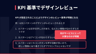 KPI 基準でデザインレビュー
KPI が設定されることによりデザインのレビュー基準が明確になる
例：A/B 2 パターンのデザインがレビューされるとき
1. A パターンは⽂字⽂字しさがあり、伝えたい情報が伝わりずらそ
うです
2. B パターンはアイコンが伝わりずらいので、A パターンが良いです
3. A パターンはリモコンボタンを押す回数が多いので、 
欲しい情報に辿り着きづらずアクセシブルじゃないです
何がサービスにとって 
⼤事なのかが明確
 