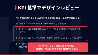 KPI 基準でデザインレビュー
KPI が設定されることによりデザインのレビュー基準が明確になる
例：A/B 2 パターンのデザインがレビューされるとき
1. A パターンは⽂字⽂字しさがあり、伝えたい情報が伝わりずらそ
うです
2. B パターンはアイコンが伝わりずらいので、A パターンが良いです
3. A パターンはリモコンボタンを押す回数が多いので、 
欲しい情報に辿り着きづらずアクセシブルじゃないです
こういうレビューはありがちだけど、 
成果物（What）の話なので致命的ではない
 
