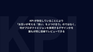 KPI が存在していることにより 
「お互いが考える『良い』をぶつけ合う」のではなく、 
何がプロダクトビジョンを実現するデザインかを 
誰もが同じ⽬線でレビューできる
 
