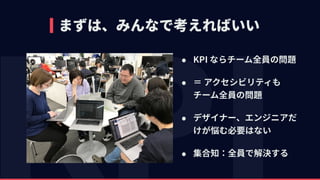 まずは、みんなで考えればいい
• KPI ならチーム全員の問題
• ＝ アクセシビリティも 
チーム全員の問題
• デザイナー、エンジニアだ
けが悩む必要はない
• 集合知：全員で解決する
 