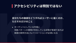 アクセシビリティは特別ではない
⾃分たちの価値をどうすればユーザーに届くのか、 
ただそれだけのこと
• ターゲットにしている市場に 
多数パターンの事情が存在している状態が普通であれば 
価値の提供⽅法にもバリエーションが必須になる
 