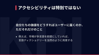 アクセシビリティは特別ではない
⾃分たちの価値をどうすればユーザーに届くのか、 
ただそれだけのこと
• 例えば、市場が多⾔語を前提にしていれば、 
⾔語ディクショナリーを当然のように⽤意する
 