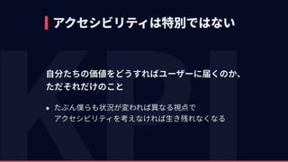 アクセシビリティは特別ではない
⾃分たちの価値をどうすればユーザーに届くのか、 
ただそれだけのこと
• たぶん僕らも状況が変われば異なる視点で 
アクセシビリティを考えなければ⽣き残れなくなる
 