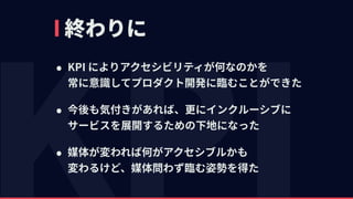 終わりに
• KPI によりアクセシビリティが何なのかを 
常に意識してプロダクト開発に臨むことができた
• 今後も気付きがあれば、更にインクルーシブに 
サービスを展開するための下地になった
• 媒体が変われば何がアクセシブルかも 
変わるけど、媒体問わず臨む姿勢を得た
 