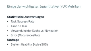 Einige der wichtigsten (quantitativen) UX Metriken
Statistische Auswertungen
• Task Success Rate
• Time on Task
• Verwendung der Suche vs. Navigation
• Error (Occurence) Rate
Umfrage
• System Usability Scale (SUS)
 